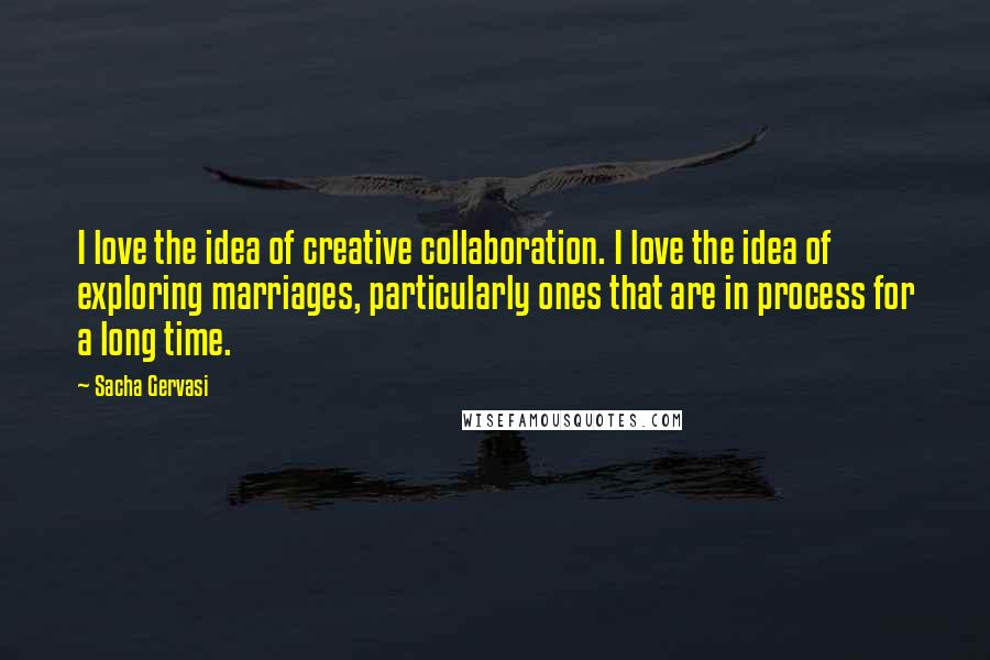 Sacha Gervasi Quotes: I love the idea of creative collaboration. I love the idea of exploring marriages, particularly ones that are in process for a long time.