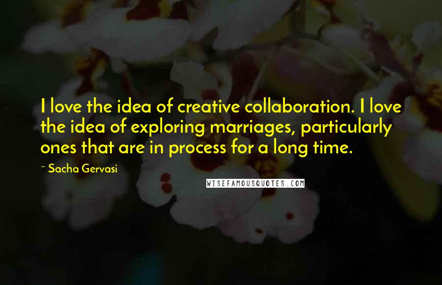 Sacha Gervasi Quotes: I love the idea of creative collaboration. I love the idea of exploring marriages, particularly ones that are in process for a long time.