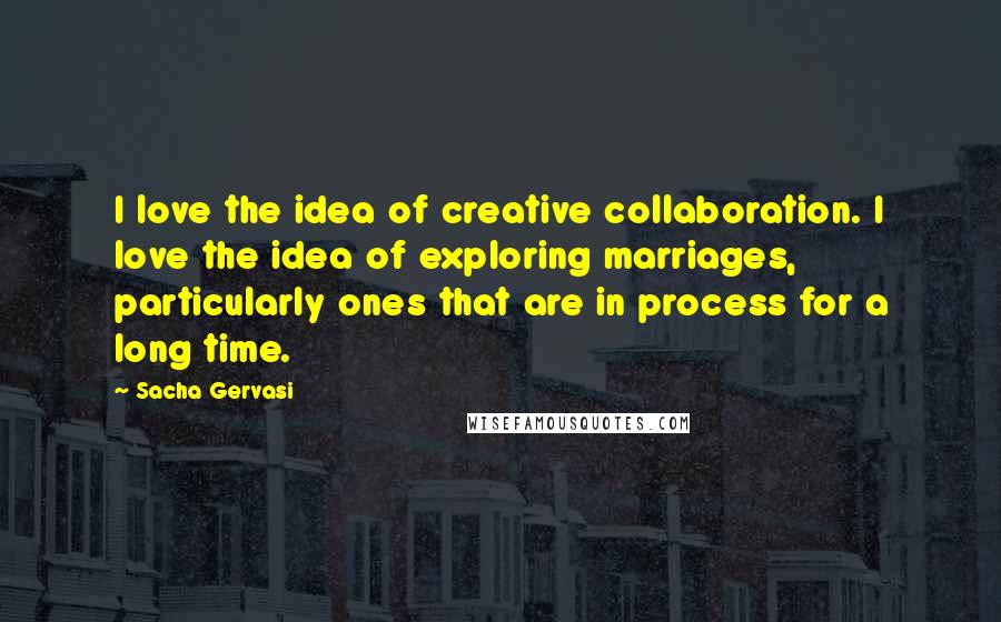 Sacha Gervasi Quotes: I love the idea of creative collaboration. I love the idea of exploring marriages, particularly ones that are in process for a long time.