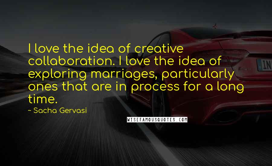 Sacha Gervasi Quotes: I love the idea of creative collaboration. I love the idea of exploring marriages, particularly ones that are in process for a long time.