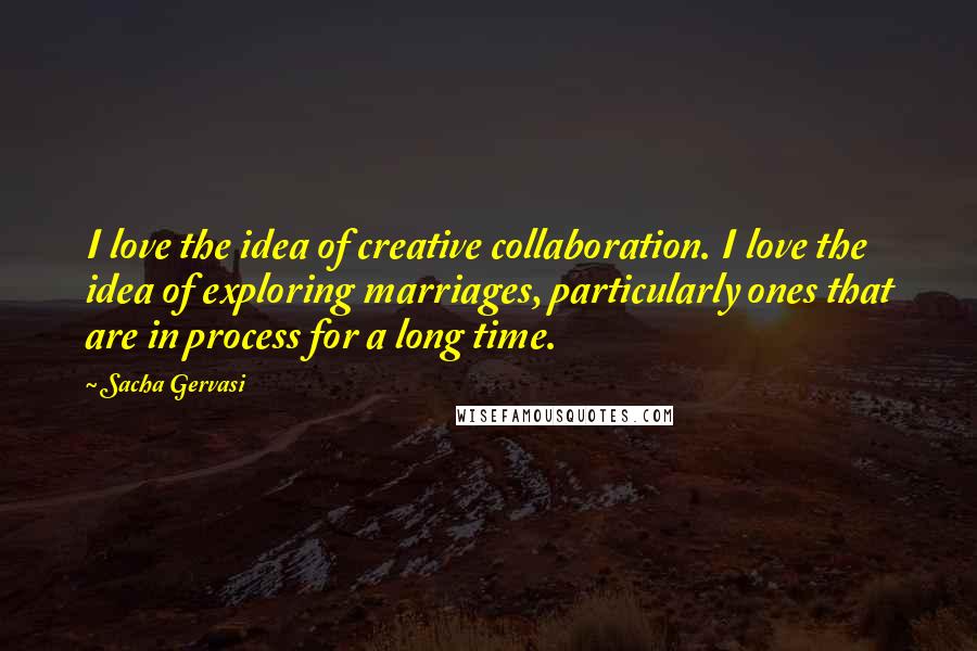 Sacha Gervasi Quotes: I love the idea of creative collaboration. I love the idea of exploring marriages, particularly ones that are in process for a long time.