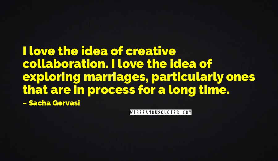 Sacha Gervasi Quotes: I love the idea of creative collaboration. I love the idea of exploring marriages, particularly ones that are in process for a long time.