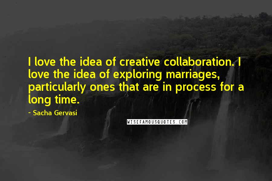 Sacha Gervasi Quotes: I love the idea of creative collaboration. I love the idea of exploring marriages, particularly ones that are in process for a long time.