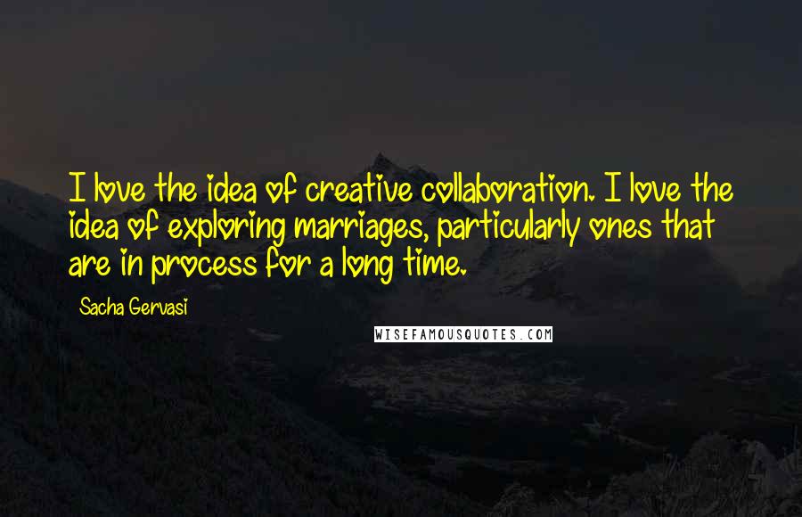 Sacha Gervasi Quotes: I love the idea of creative collaboration. I love the idea of exploring marriages, particularly ones that are in process for a long time.