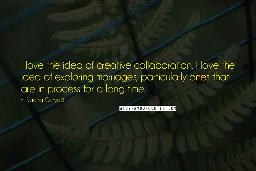 Sacha Gervasi Quotes: I love the idea of creative collaboration. I love the idea of exploring marriages, particularly ones that are in process for a long time.