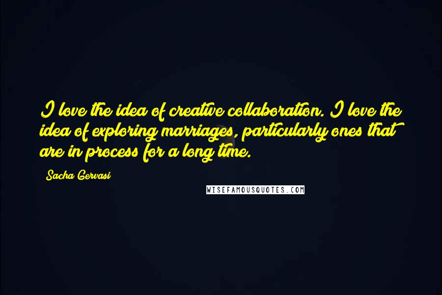 Sacha Gervasi Quotes: I love the idea of creative collaboration. I love the idea of exploring marriages, particularly ones that are in process for a long time.