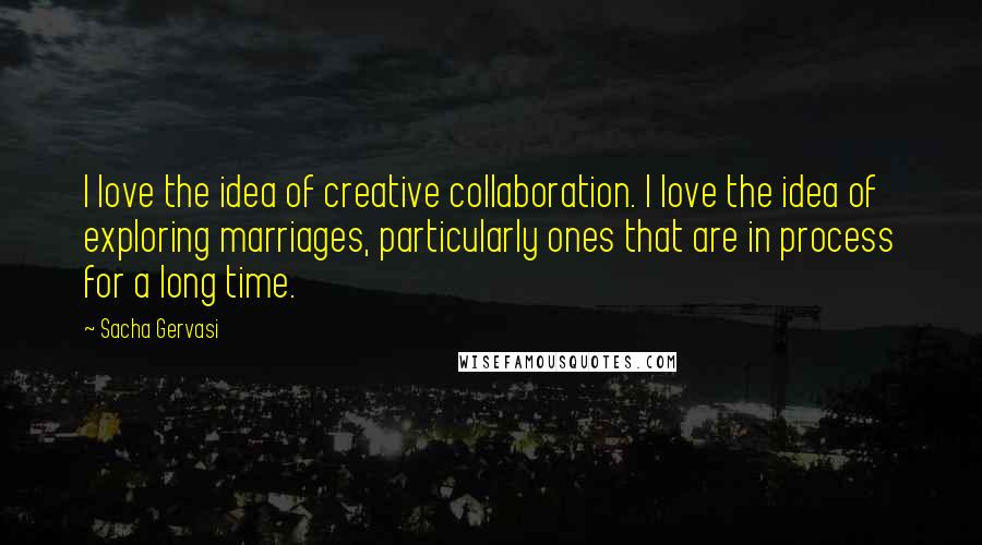 Sacha Gervasi Quotes: I love the idea of creative collaboration. I love the idea of exploring marriages, particularly ones that are in process for a long time.