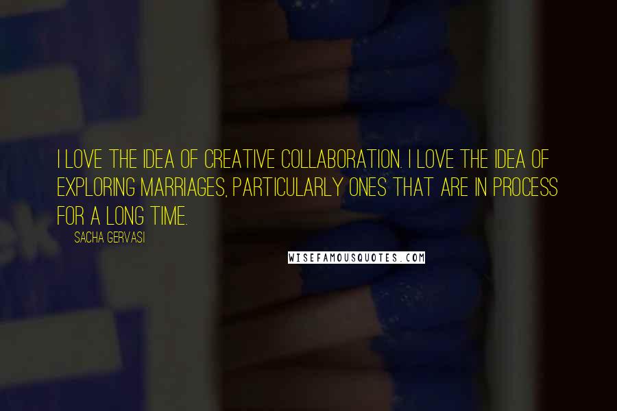 Sacha Gervasi Quotes: I love the idea of creative collaboration. I love the idea of exploring marriages, particularly ones that are in process for a long time.