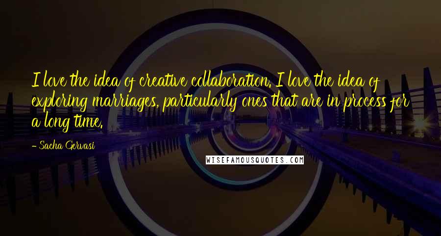 Sacha Gervasi Quotes: I love the idea of creative collaboration. I love the idea of exploring marriages, particularly ones that are in process for a long time.