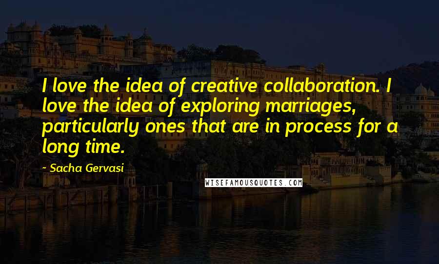 Sacha Gervasi Quotes: I love the idea of creative collaboration. I love the idea of exploring marriages, particularly ones that are in process for a long time.