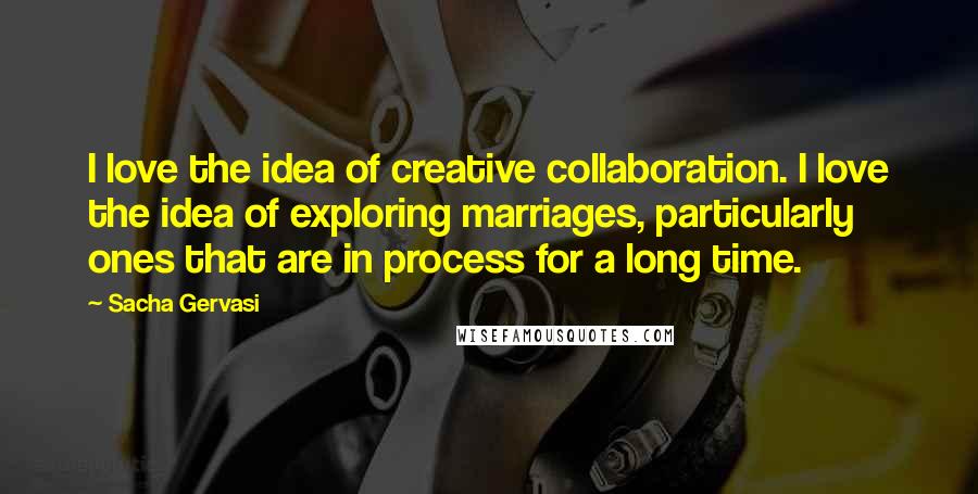 Sacha Gervasi Quotes: I love the idea of creative collaboration. I love the idea of exploring marriages, particularly ones that are in process for a long time.