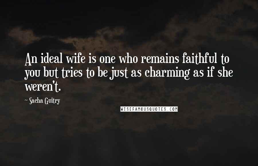 Sacha Guitry Quotes: An ideal wife is one who remains faithful to you but tries to be just as charming as if she weren't.