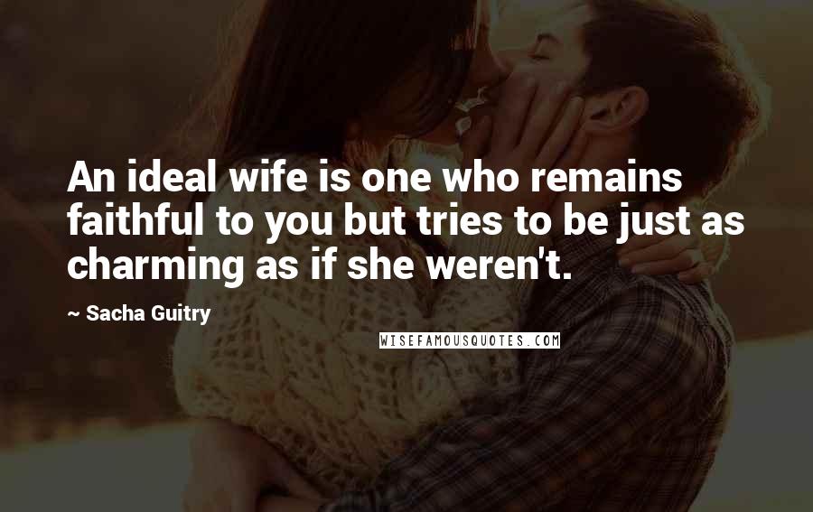 Sacha Guitry Quotes: An ideal wife is one who remains faithful to you but tries to be just as charming as if she weren't.