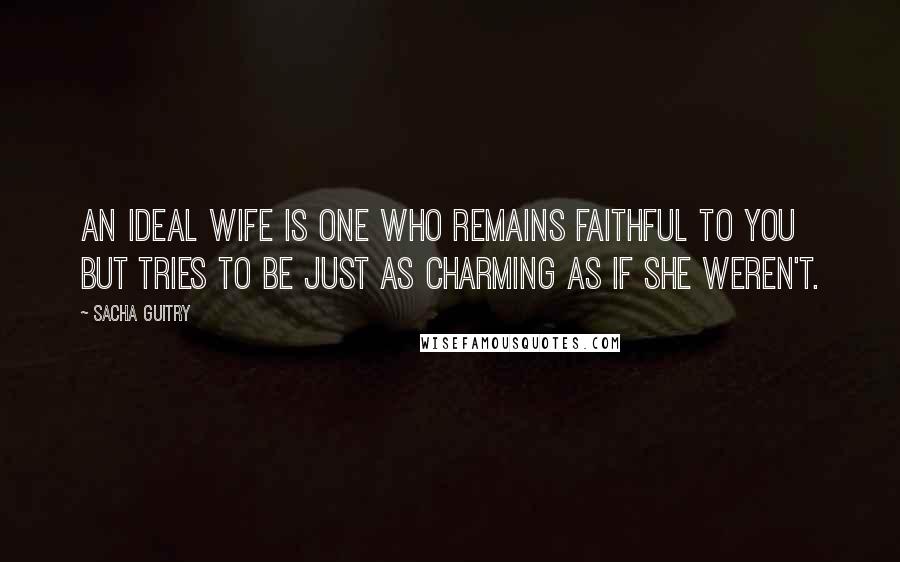 Sacha Guitry Quotes: An ideal wife is one who remains faithful to you but tries to be just as charming as if she weren't.