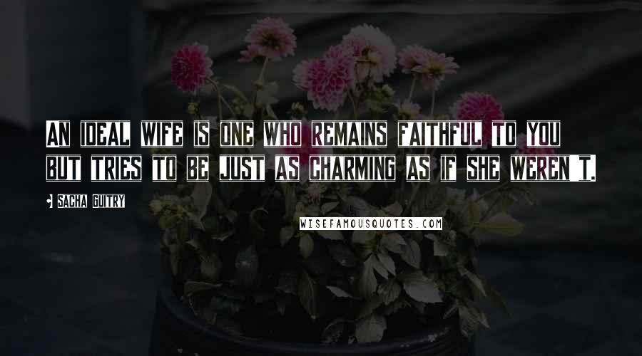 Sacha Guitry Quotes: An ideal wife is one who remains faithful to you but tries to be just as charming as if she weren't.