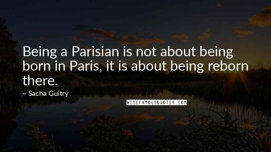 Sacha Guitry Quotes: Being a Parisian is not about being born in Paris, it is about being reborn there.