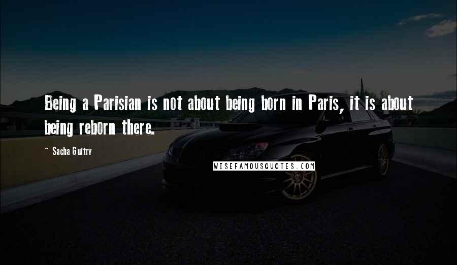 Sacha Guitry Quotes: Being a Parisian is not about being born in Paris, it is about being reborn there.