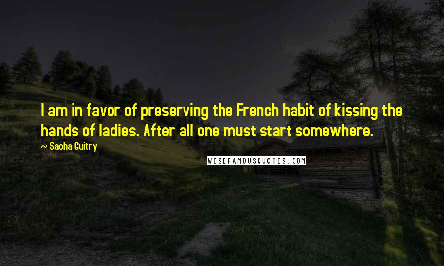 Sacha Guitry Quotes: I am in favor of preserving the French habit of kissing the hands of ladies. After all one must start somewhere.