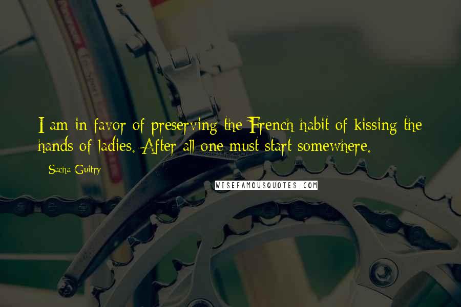 Sacha Guitry Quotes: I am in favor of preserving the French habit of kissing the hands of ladies. After all one must start somewhere.