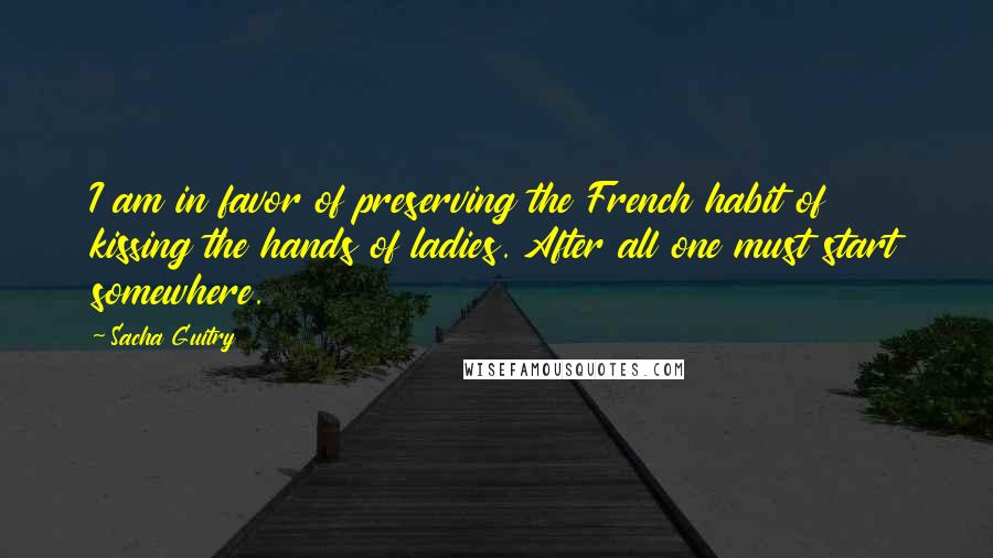 Sacha Guitry Quotes: I am in favor of preserving the French habit of kissing the hands of ladies. After all one must start somewhere.