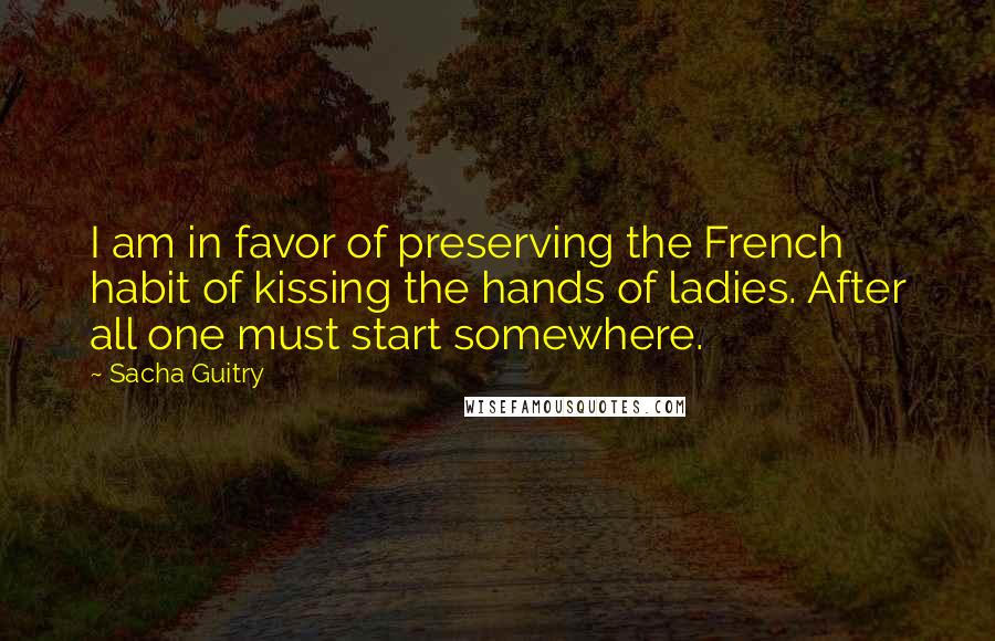 Sacha Guitry Quotes: I am in favor of preserving the French habit of kissing the hands of ladies. After all one must start somewhere.