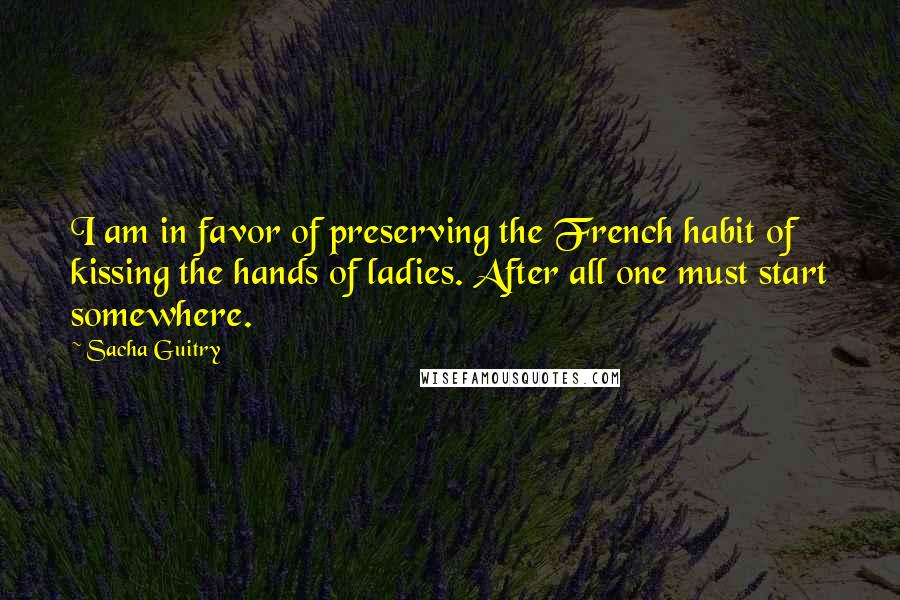 Sacha Guitry Quotes: I am in favor of preserving the French habit of kissing the hands of ladies. After all one must start somewhere.