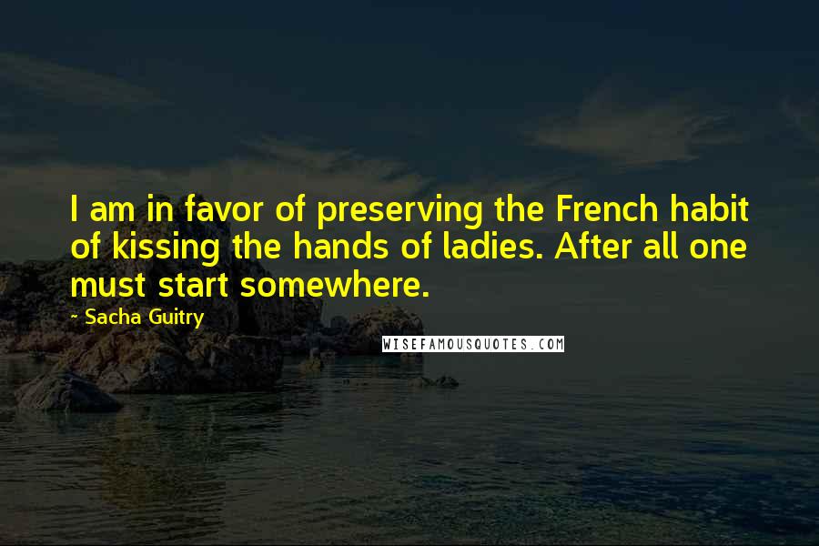 Sacha Guitry Quotes: I am in favor of preserving the French habit of kissing the hands of ladies. After all one must start somewhere.