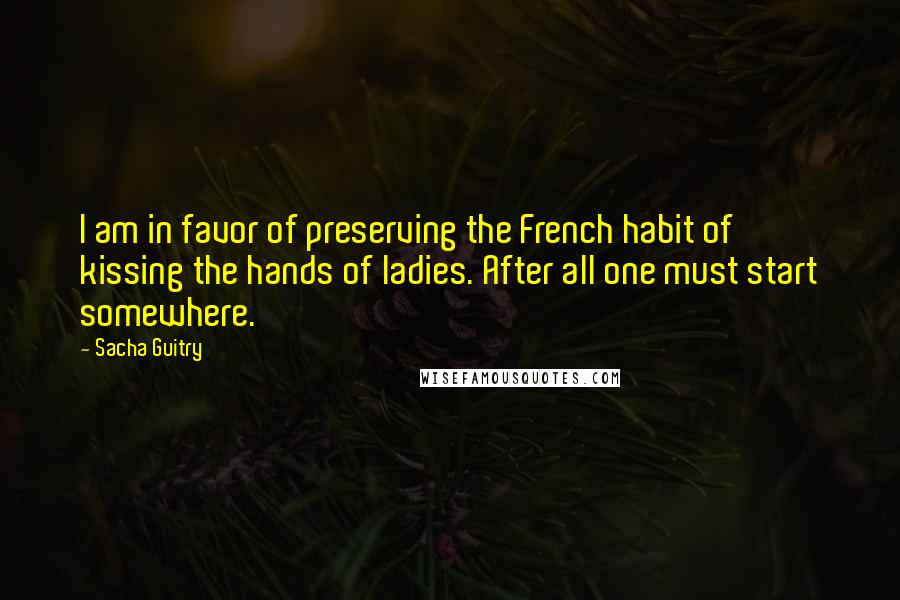 Sacha Guitry Quotes: I am in favor of preserving the French habit of kissing the hands of ladies. After all one must start somewhere.