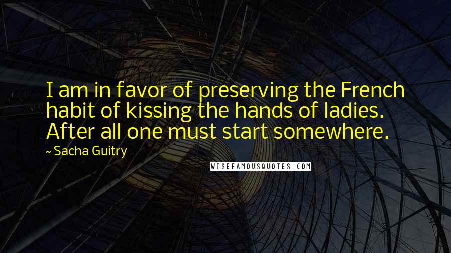 Sacha Guitry Quotes: I am in favor of preserving the French habit of kissing the hands of ladies. After all one must start somewhere.