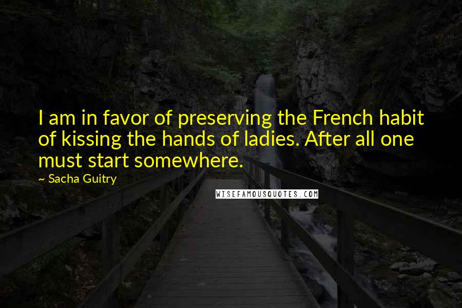 Sacha Guitry Quotes: I am in favor of preserving the French habit of kissing the hands of ladies. After all one must start somewhere.