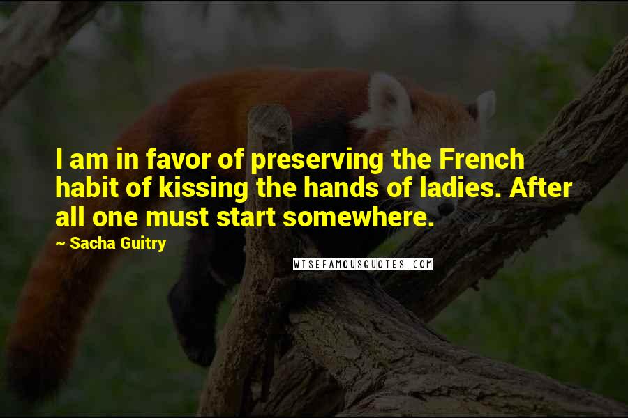 Sacha Guitry Quotes: I am in favor of preserving the French habit of kissing the hands of ladies. After all one must start somewhere.