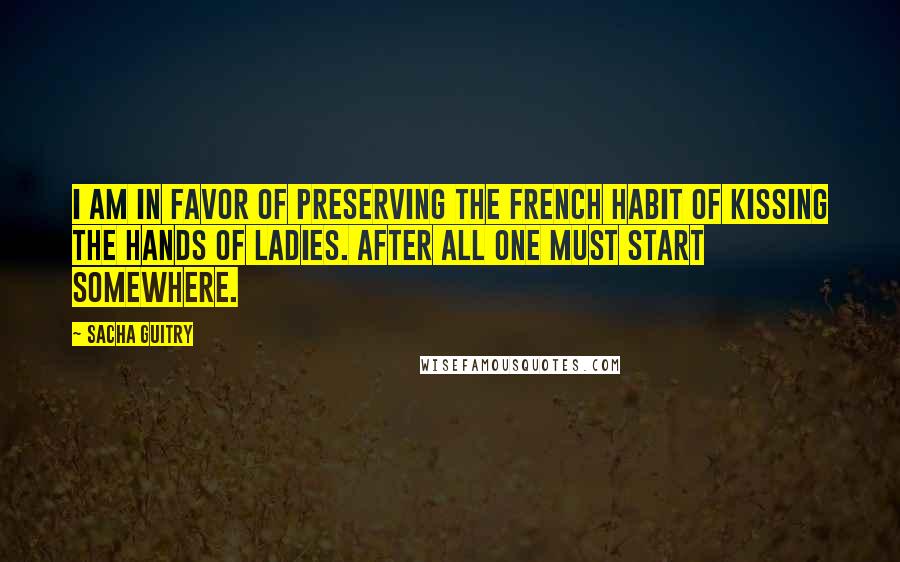 Sacha Guitry Quotes: I am in favor of preserving the French habit of kissing the hands of ladies. After all one must start somewhere.