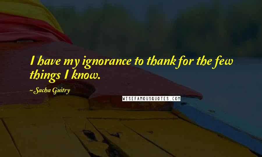 Sacha Guitry Quotes: I have my ignorance to thank for the few things I know.