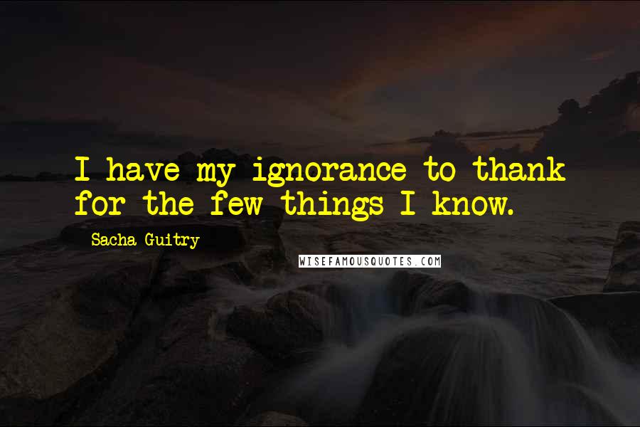 Sacha Guitry Quotes: I have my ignorance to thank for the few things I know.
