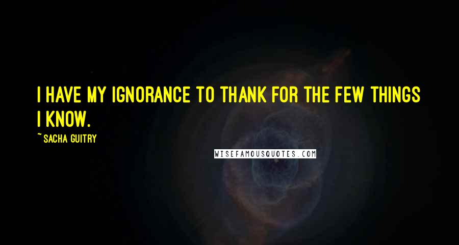Sacha Guitry Quotes: I have my ignorance to thank for the few things I know.