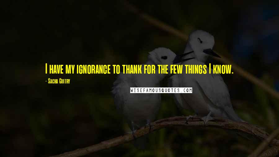 Sacha Guitry Quotes: I have my ignorance to thank for the few things I know.