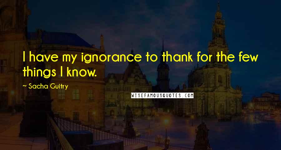 Sacha Guitry Quotes: I have my ignorance to thank for the few things I know.