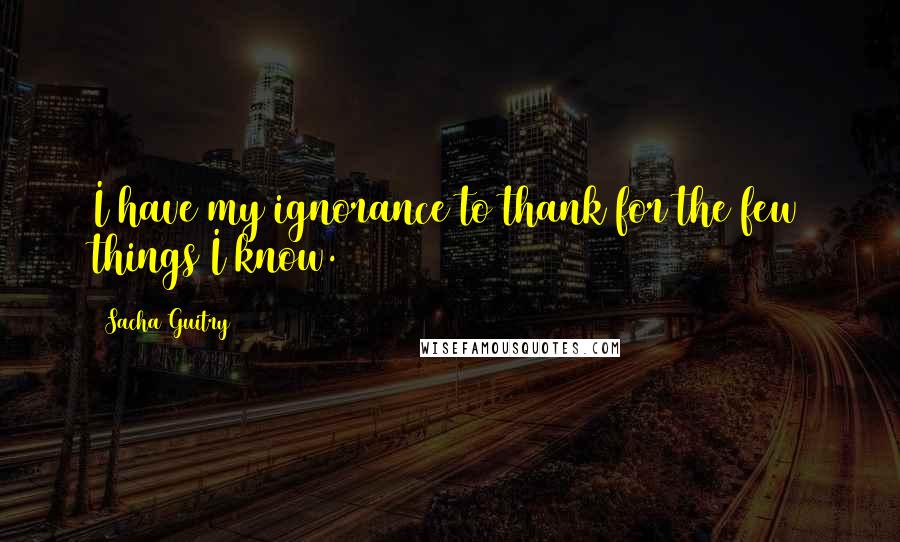 Sacha Guitry Quotes: I have my ignorance to thank for the few things I know.