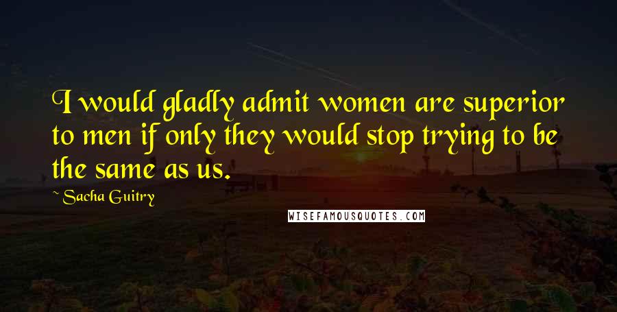 Sacha Guitry Quotes: I would gladly admit women are superior to men if only they would stop trying to be the same as us.