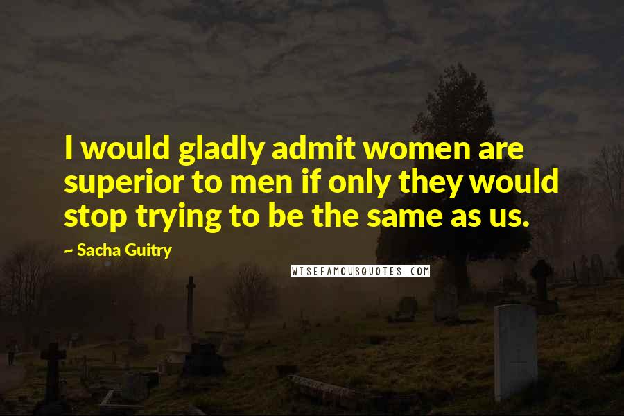 Sacha Guitry Quotes: I would gladly admit women are superior to men if only they would stop trying to be the same as us.