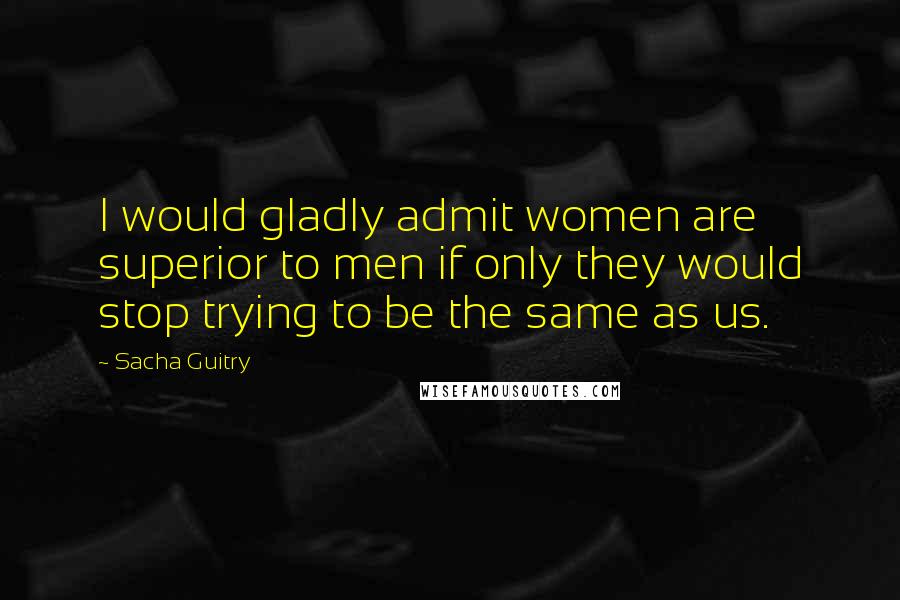 Sacha Guitry Quotes: I would gladly admit women are superior to men if only they would stop trying to be the same as us.