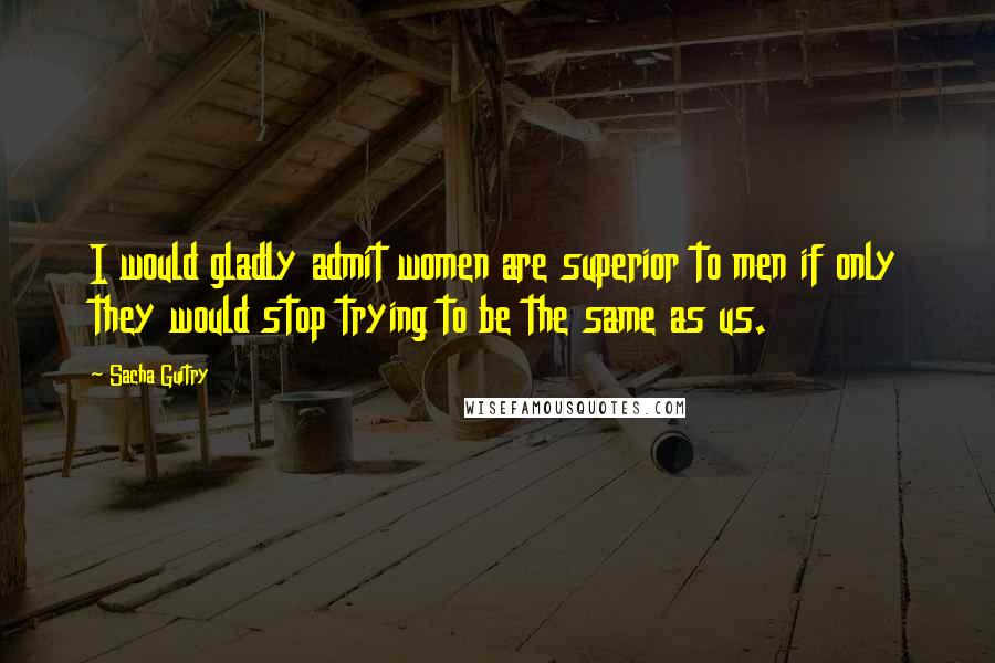 Sacha Guitry Quotes: I would gladly admit women are superior to men if only they would stop trying to be the same as us.