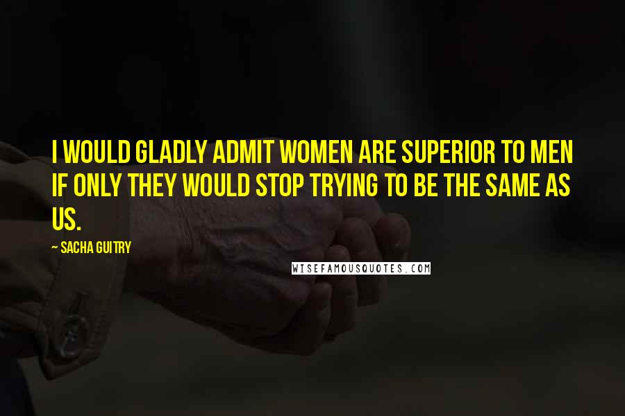 Sacha Guitry Quotes: I would gladly admit women are superior to men if only they would stop trying to be the same as us.