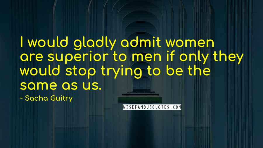 Sacha Guitry Quotes: I would gladly admit women are superior to men if only they would stop trying to be the same as us.