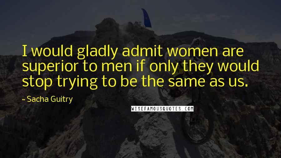 Sacha Guitry Quotes: I would gladly admit women are superior to men if only they would stop trying to be the same as us.