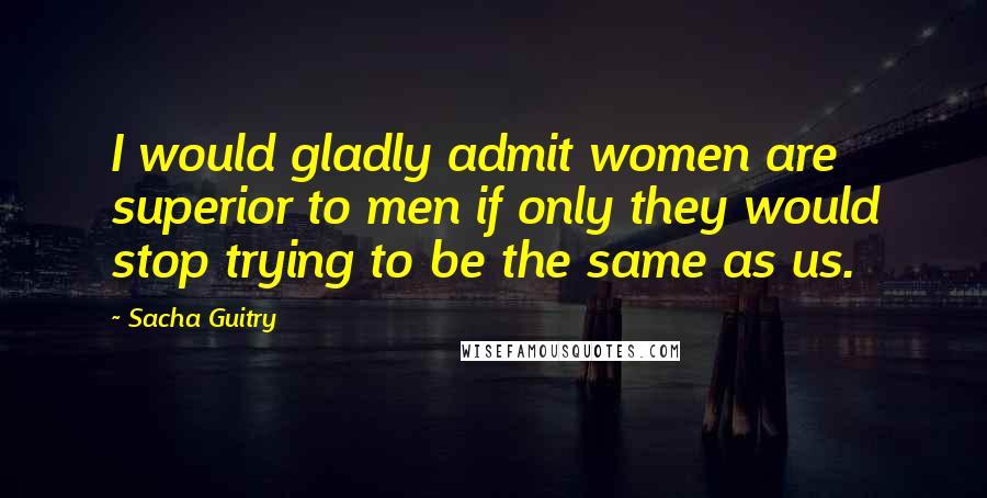 Sacha Guitry Quotes: I would gladly admit women are superior to men if only they would stop trying to be the same as us.