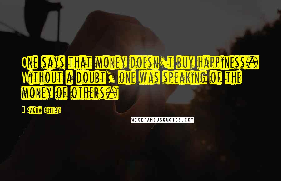 Sacha Guitry Quotes: One says that money doesn't buy happiness. Without a doubt, one was speaking of the money of others.