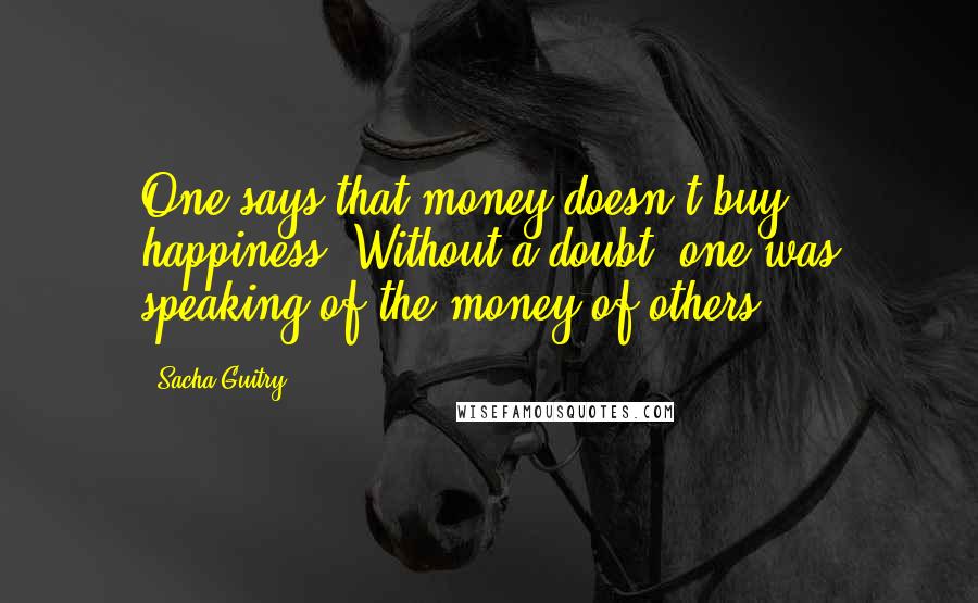 Sacha Guitry Quotes: One says that money doesn't buy happiness. Without a doubt, one was speaking of the money of others.