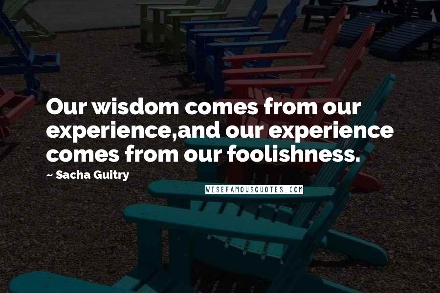 Sacha Guitry Quotes: Our wisdom comes from our experience,and our experience comes from our foolishness.