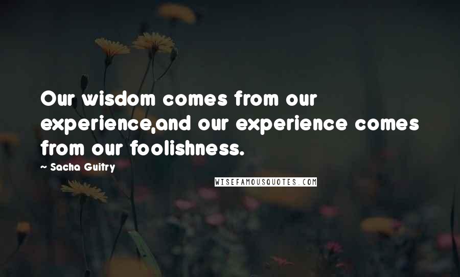 Sacha Guitry Quotes: Our wisdom comes from our experience,and our experience comes from our foolishness.